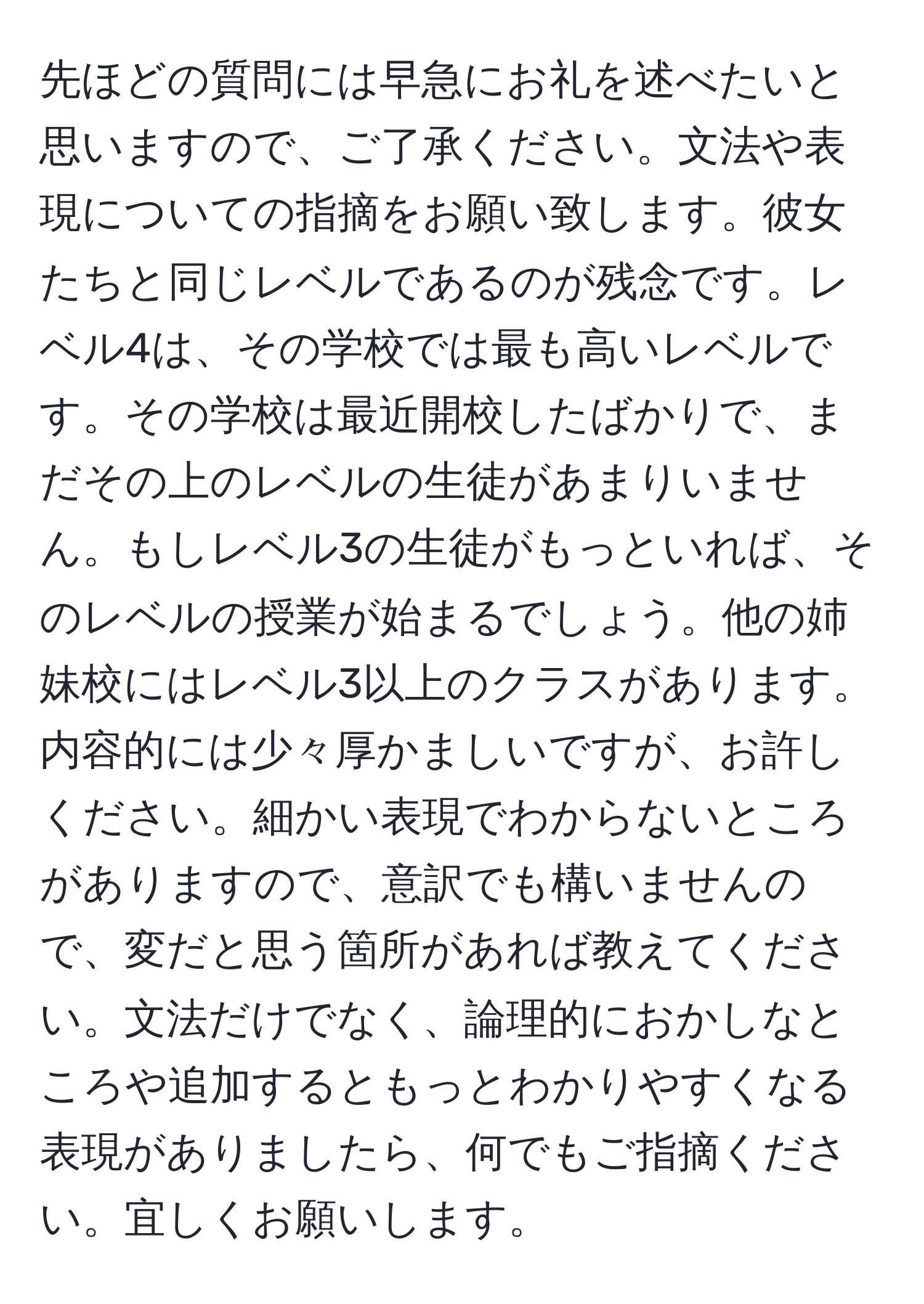 先ほどの質問には早急にお礼を述べたいと思いますので、ご了承ください。文法や表現についての指摘をお願い致します。彼女たちと同じレベルであるのが残念です。レベル4は、その学校では最も高いレベルです。その学校は最近開校したばかりで、まだその上のレベルの生徒があまりいません。もしレベル3の生徒がもっといれば、そのレベルの授業が始まるでしょう。他の姉妹校にはレベル3以上のクラスがあります。内容的には少々厚かましいですが、お許しください。細かい表現でわからないところがありますので、意訳でも構いませんので、変だと思う箇所があれば教えてください。文法だけでなく、論理的におかしなところや追加するともっとわかりやすくなる表現がありましたら、何でもご指摘ください。宜しくお願いします。