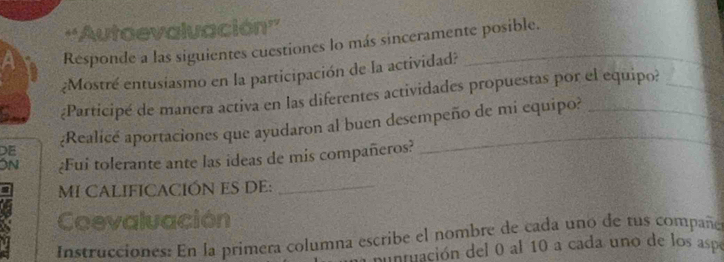 ''Autaevaluación'' 
Responde a las siguientes cuestiones lo más sinceramente posible. 
¿Mostré entusiasmo en la participación de la actividad?_ 
¿Participé de manera activa en las diferentes actividades propuestas por el equipo?_ 
DE ¿Realicé aportaciones que ayudaron al buen desempeño de mi equipo? 
ON ¿Fui tolerante ante las ideas de mis compañeros? 
MI CALIFICACIÓN ES DE:_ 
Coevaluación 
Instrucciones: En la primera columna escribe el nombre de cada uno de tus compaña 
a nuntuación del 0 al 10 a cada uno de los aspe