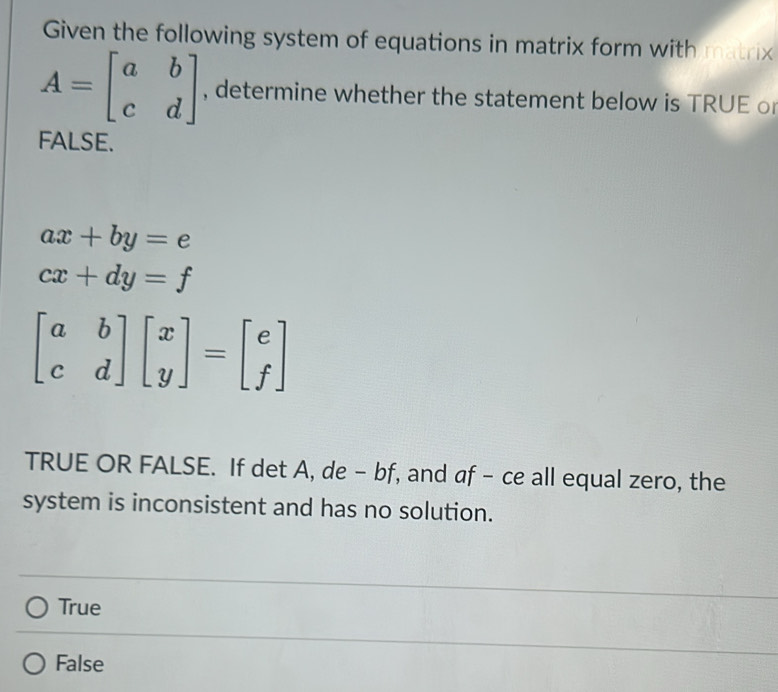 Given the following system of equations in matrix form with matrix
A=beginbmatrix a&b c&dendbmatrix , determine whether the statement below is TRUE o
FALSE.
ax+by=e
cx+dy=f
beginbmatrix a&b c&dendbmatrix beginbmatrix x yendbmatrix =beginbmatrix e fendbmatrix
TRUE OR FALSE. If det A, de - bf, and af - ce all equal zero, the
system is inconsistent and has no solution.
True
False