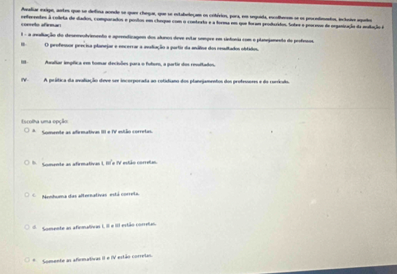 Avaliar exige, antes que se defina aonde se quer chegar, que se estabeleçam os critérios, para, em seguida, escolherem se os procedimentos, inclusive aqueles
referentes à coleta de dados, comparados e postos em cheque com o contexto e a forma em que foram produridos. Sobre o processu de organização da maliação é
correto afirmar
1 - a avaliação do desenvolvimento e aprendizagem dos alunos deve estar sempre em sintonia com o planejamento do professos.
u O professor precisa planejar e encerrar a avaliação a partir da análise dos resultados obtidos.
m- Avaliar implica em tomar decisões para o futur, a partir dos resullados.
IV- A prática da avaliação deve ser incorporada ao cotidiano dos planejamentos dos professores e do currículo.
Escolha uma opção:
a. Somente as afirmativas III e IV estão corretas.
b. Somente as afirmativas 1, III e IV estão corretas.
C Nenhuma das alternativas está correta.
d. Somente as afirmativas I, II e III estão corretas.
Somente as afirmativas II e IV estão corretas.