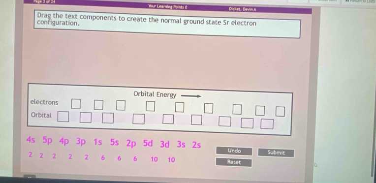 Your Learning Points O Dicket, Devin A 
Drag the text components to create the normal ground state Sr electron 
configuration. 
Orbital Energy 
electrons 
Orbital
4s 5p 4p 3p 1s 5s 2p 5d 3d 3s 2s Undo Submit
2 2 2 2 2 6 6 6 10 10 Reset