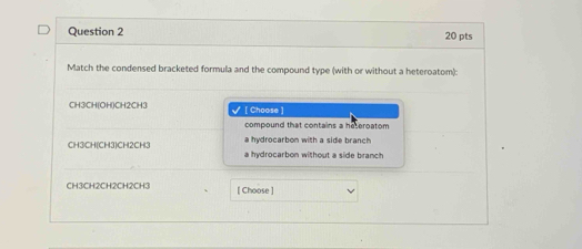 Match the condensed bracketed formula and the compound type (with or without a heteroatom):
CH3CH(OH)CH2CH3 [ Choose ]
compound that contains a heteroatom
a hydrocarbon with a side branch
CH3CH(CH3)CH2CH3 a hydrocarbon without a side branch 
CH3CH2CH2CH2CH3 [ Choose ]