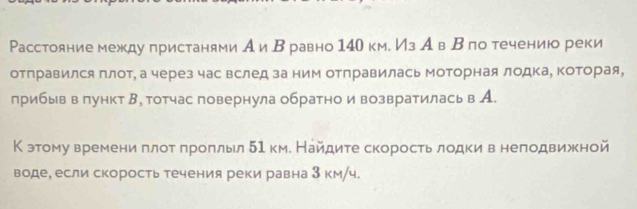 Расстояние между πристанями А иΒравно 140 км. Из А в Β по течению реки 
отправился плот, а через час вслед за ним отправилась моторная лодка, Κоторая, 
лрибыв в πункт Β, тотчас повернула обратно и возвратилась в А. 
К этому времени πлот πроπльл 51 км. Найдите скорость лодки в неподвижной 
воде, если скорость течения реки равна 3 км/ч.