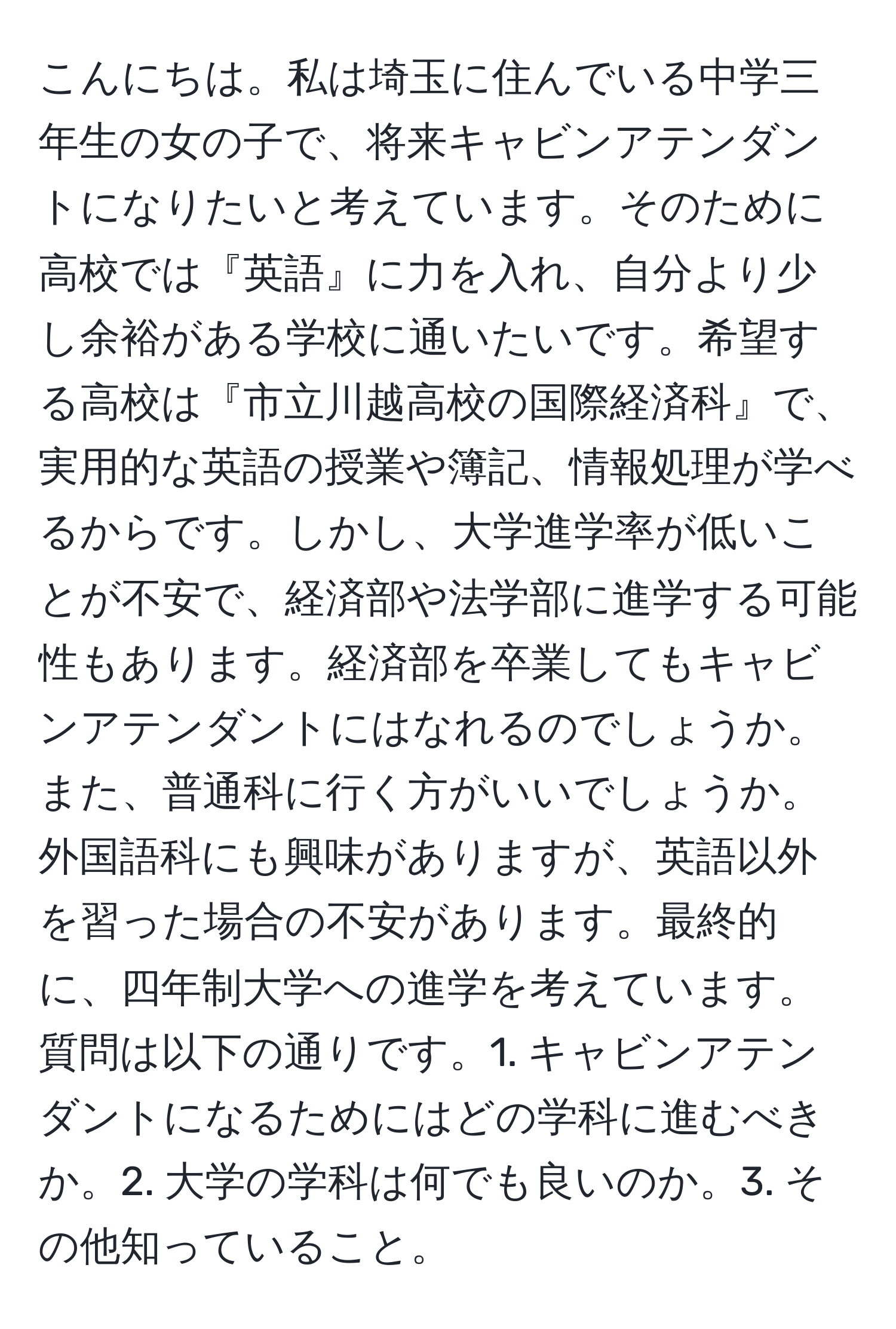 こんにちは。私は埼玉に住んでいる中学三年生の女の子で、将来キャビンアテンダントになりたいと考えています。そのために高校では『英語』に力を入れ、自分より少し余裕がある学校に通いたいです。希望する高校は『市立川越高校の国際経済科』で、実用的な英語の授業や簿記、情報処理が学べるからです。しかし、大学進学率が低いことが不安で、経済部や法学部に進学する可能性もあります。経済部を卒業してもキャビンアテンダントにはなれるのでしょうか。また、普通科に行く方がいいでしょうか。外国語科にも興味がありますが、英語以外を習った場合の不安があります。最終的に、四年制大学への進学を考えています。質問は以下の通りです。1. キャビンアテンダントになるためにはどの学科に進むべきか。2. 大学の学科は何でも良いのか。3. その他知っていること。