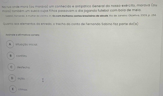 Na rua onde mora (ou morava) um conhecido e antipático General do nosso exército, morava (ou
mora) também um sueco cujos filhos passavam o dia jogando futebol com bola de meia.
SABINO, Fernando. A mulher do vizinho. In: Os cem melhores contos brasileiros de século. Rio de Janeiro: Objetiva, 2009, p. 256.
Quanto aos elementos do enredo, o trecho do conto de Fernando Sabino faz parte do(a)
Assinale a afirmativa correta
A) situação inicial.
B conflito.
Cdesfecho.
D ) ação.
E climax