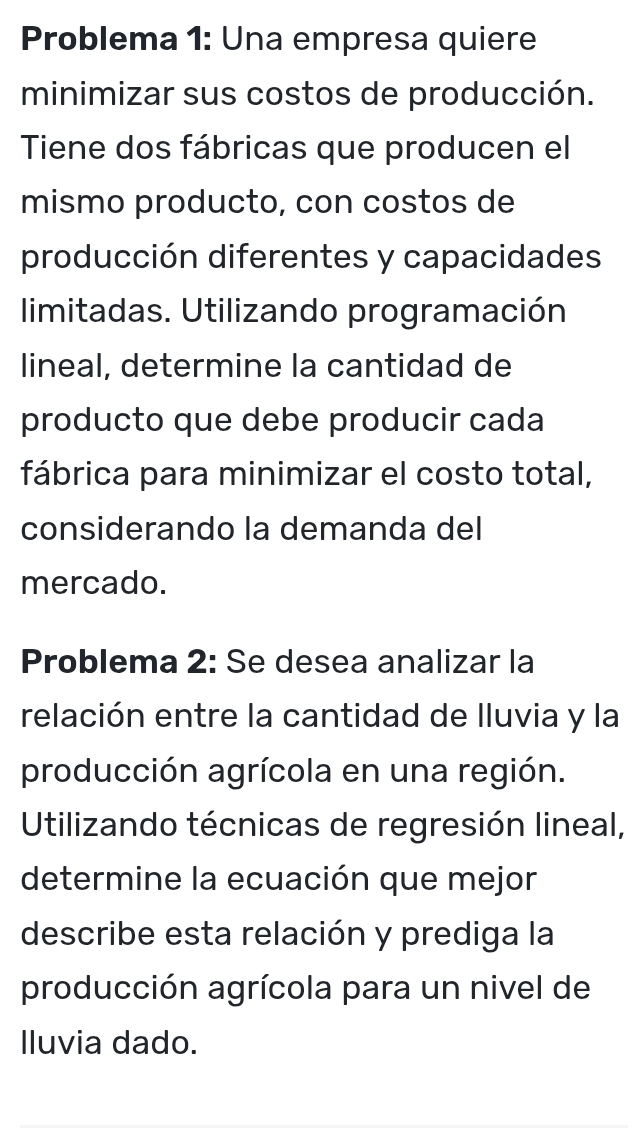 Problema 1: Una empresa quiere 
minimizar sus costos de producción. 
Tiene dos fábricas que producen el 
mismo producto, con costos de 
producción diferentes y capacidades 
limitadas. Utilizando programación 
lineal, determine la cantidad de 
producto que debe producir cada 
fábrica para minimizar el costo total, 
considerando la demanda del 
mercado. 
Problema 2: Se desea analizar la 
relación entre la cantidad de lluvia y la 
producción agrícola en una región. 
Utilizando técnicas de regresión lineal, 
determine la ecuación que mejor 
describe esta relación y prediga la 
producción agrícola para un nivel de 
lluvia dado.