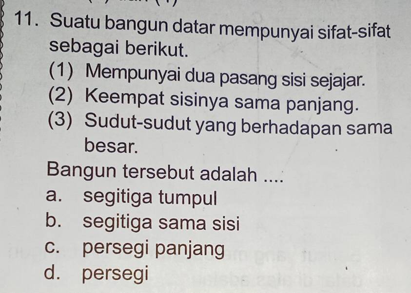 Suatu bangun datar mempunyai sifat-sifat
sebagai berikut.
(1) Mempunyai dua pasang sisi sejajar.
(2) Keempat sisinya sama panjang.
(3) Sudut-sudut yang berhadapan sama
besar.
Bangun tersebut adalah ....
a. segitiga tumpul
b. segitiga sama sisi
c. persegi panjang
d. persegi