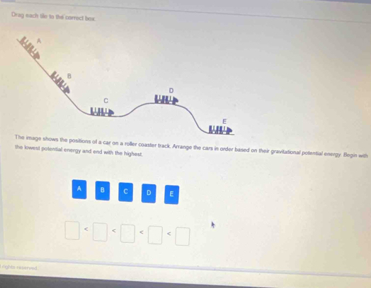 Drag each tile to the correct box 
the positions of a car on a roller coaster track, Arrange the cars in order based on their gravitational potential energy. Begin with 
the lowest potential energy and end with the highest. 
A B c D E
□
l rights reserved.