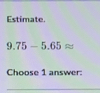 Estimate.
9.75-5.65approx
Choose 1 answer:
_