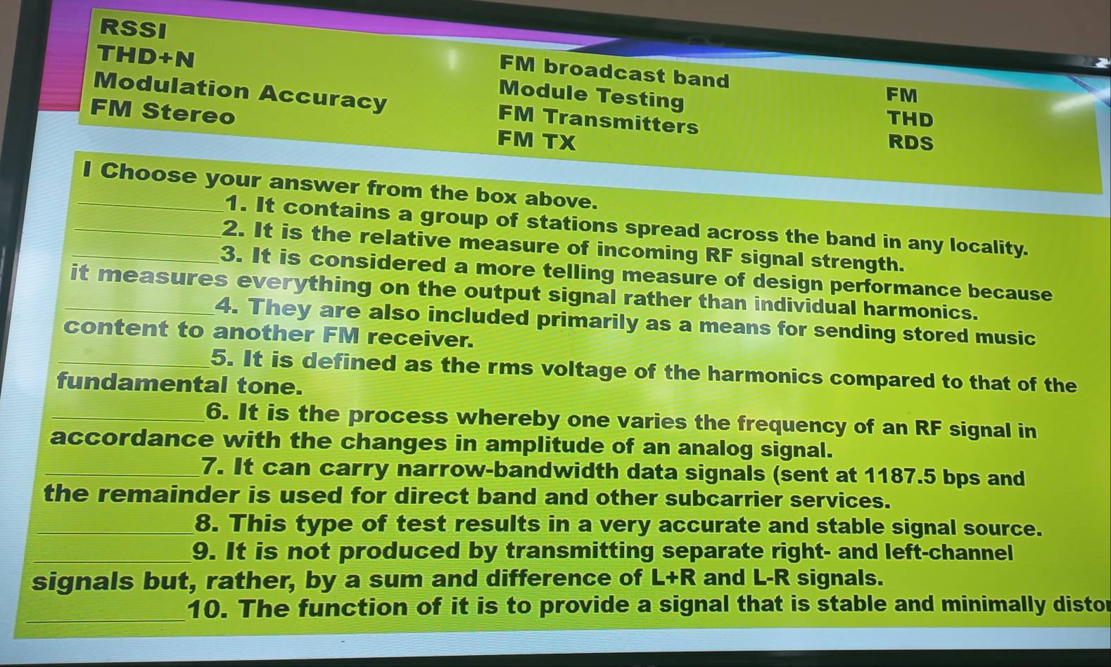 RSSI 
THD+N 
FM broadcast band FM 
Module Testing 
Modulation Accuracy FM Transmitters 
THD 
FM Stereo FM TX 
RDS 
_I Choose your answer from the box above. 
1. It contains a group of stations spread across the band in any locality. 
_2. It is the relative measure of incoming RF signal strength. 
_3. It is considered a more telling measure of design performance because 
_it measures everything on the output signal rather than individual harmonics. 
4. They are also included primarily as a means for sending stored music 
content to another FM receiver. 
_5. It is defined as the rms voltage of the harmonics compared to that of the 
fundamental tone. 
_6. It is the process whereby one varies the frequency of an RF signal in 
accordance with the changes in amplitude of an analog signal. 
_7. It can carry narrow-bandwidth data signals (sent at 1187.5 bps and 
the remainder is used for direct band and other subcarrier services. 
_8. This type of test results in a very accurate and stable signal source. 
_9. It is not produced by transmitting separate right- and left-channel 
signals but, rather, by a sum and difference of L+R and L-R signals. 
_10. The function of it is to provide a signal that is stable and minimally distor