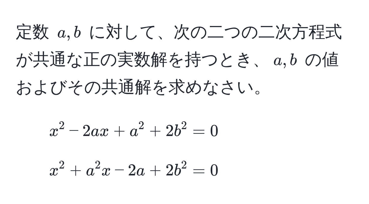 定数 ( a, b ) に対して、次の二つの二次方程式が共通な正の実数解を持つとき、( a, b ) の値およびその共通解を求めなさい。 
1. ( x^2 - 2ax + a^2 + 2b^2 = 0 ) 
2. ( x^2 + a^2 x - 2a + 2b^2 = 0 )