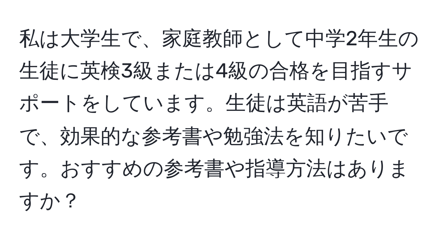 私は大学生で、家庭教師として中学2年生の生徒に英検3級または4級の合格を目指すサポートをしています。生徒は英語が苦手で、効果的な参考書や勉強法を知りたいです。おすすめの参考書や指導方法はありますか？