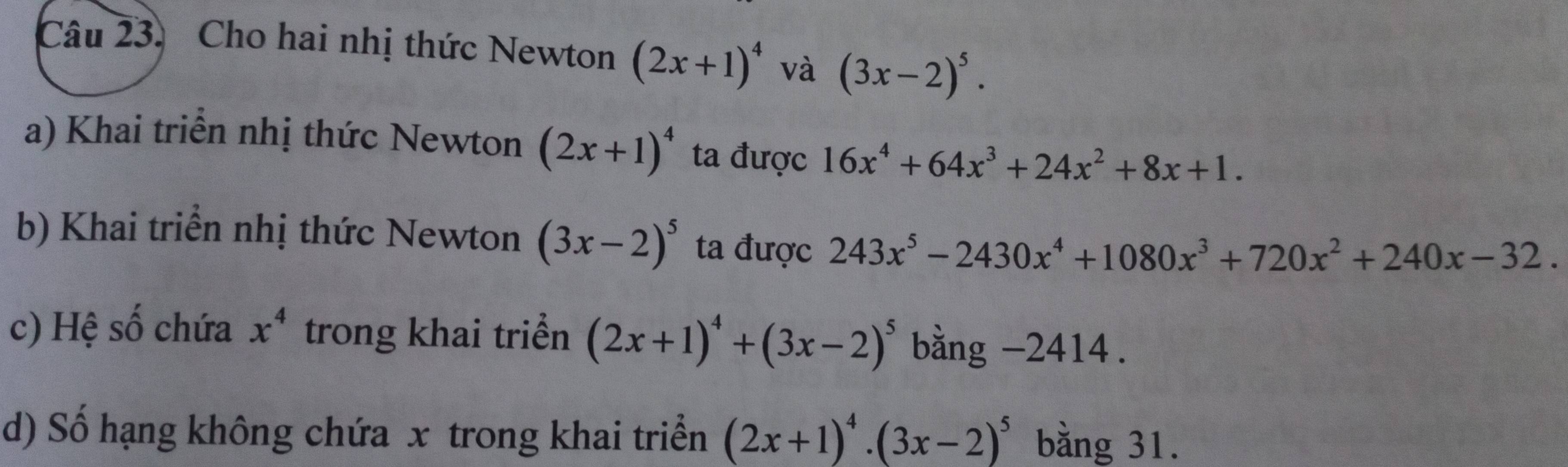 Cho hai nhị thức Newton (2x+1)^4 và (3x-2)^5. 
a) Khai triển nhị thức Newton (2x+1)^4 ta được 16x^4+64x^3+24x^2+8x+1. 
b) Khai triển nhị thức Newton (3x-2)^5 ta được 243x^5-2430x^4+1080x^3+720x^2+240x-32. 
c) Hệ số chứa x^4 trong khai triển (2x+1)^4+(3x-2)^5 bằng - 2414. 
d) Số hạng không chứa x trong khai triển (2x+1)^4· (3x-2)^5 bằng 31.