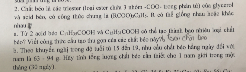 suất phân ung là 
2. Chất béo là các triester (loại ester chứa 3 nhóm -COO- trong phân tử) của glycerol 
và acid béo, có công thức chung là (RCOO): _3C_3H_5 s. R có thể giống nhau hoặc khác 
nhau. 
a. Từ 2 acid béo C_17H_35 COOH và C_15H_31 COOH có thể tạo thành bao nhiêu loại chất 
béo? Viết công thức cấu tạo thu gọn của các chất béo này? 
b. Theo khuyến nghị trong độ tuổi từ 15 đến 19, nhu cầu chất béo hằng ngày đối với 
nam là 63-94g g. Hãy tính tổng lượng chất béo cần thiết cho 1 nam giới trong một 
tháng (30 ngày).