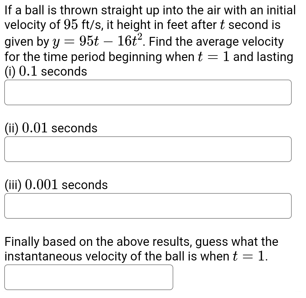 If a ball is thrown straight up into the air with an initial 
velocity of 95 ft/s, it height in feet after t second is 
given by y=95t-16t^2. Find the average velocity 
for the time period beginning when t=1 and lasting 
(i) 0.1 seconds
(ii) 0.01 seconds
(iii) 0.001 seconds
Finally based on the above results, guess what the 
instantaneous velocity of the ball is when t=1.