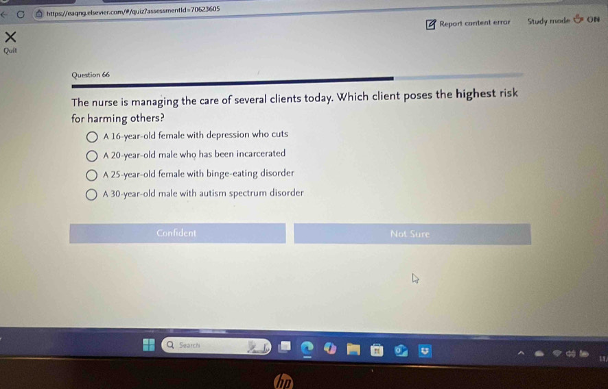 Report content errar Study mode 5 ON
Quil
Question 66
The nurse is managing the care of several clients today. Which client poses the highest risk
for harming others?
A 16-year-old female with depression who cuts
A 20-year-old male who has been incarcerated
A 25-year -old female with binge-eating disorder
A 30 -year-old male with autism spectrum disorder
Confident Not Sure
Search