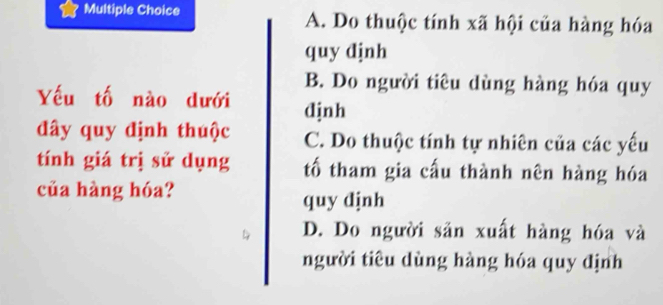 A. Do thuộc tính xã hội của hàng hóa
quy djnh
B. Do người tiêu dùng hàng hóa quy
Yếu tố nào dưới djnh
đây quy định thuộc C. Do thuộc tính tự nhiên của các yếu
tính giá trị sử dụng tố tham gia cấu thành nên hàng hóa
của hàng hóa?
quy dịnh
D. Do người sản xuất hàng hóa và
người tiêu dùng hàng hóa quy định