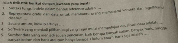 Isilah titik-titik berikut dengan jawaban yang tepat! 
1. Sintaks fungsi indeks dalam bentuk reference adalah .... 
2. Representasi grafis dari data untuk membantu orang memahami konteks dan signifikansi 
disebut .... 
3. Secara umum, lookup artinya .. 
4. Software yang menjadi pilihan bagi yang ingin mulai mempelajari visualisasi data adalah ... 
5. Sumber data yang menjadi acuan pencarian, baik berupa banyak kolom, banyak baris, hingga 
banyak kolom dan baris ataupun hanya berupa 1 kolom atau 1 baris saja adalah ....