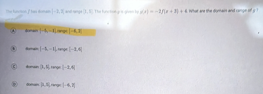 The function I has domain [-2,2] and range (1,5). The function g is given by g(x)=-2f(x+3)+4. What are the domain and range of g?
a domain (-5,-1) , range: [-6,2]
domain (-5,-1) , range: [-2,6]
domain: [1,5] , range: [-2,6]
domain: [1,5] , range: [-6,2]