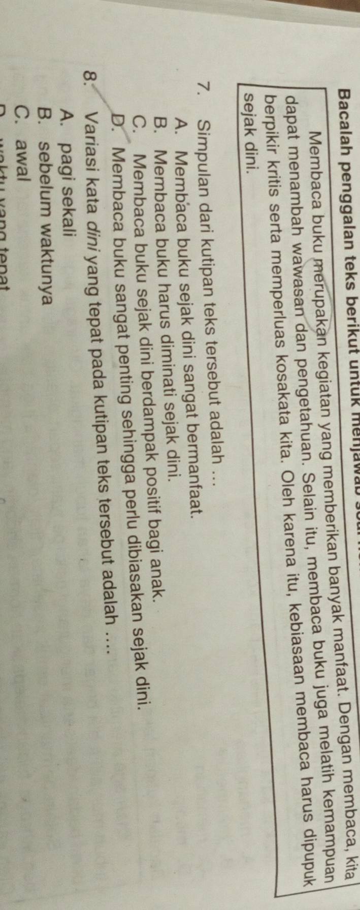 Bacalah penggalan teks berikut untuk menjawa
Membaca buku merupakan kegiatan yang memberikan banyak manfaat. Dengan membaca, kita
dapat menambah wawasan dan pengetahuan. Selain itu, membaca buku juga melatih kemampuan
berpikir kritis serta memperluas kosakata kita. Oleh karena itu, kebiasaan membaca harus dipupuk
sejak dini.
7. Simpulan dari kutipan teks tersebut adalah …
A. Membaca buku sejak dini sangat bermanfaat.
B. Membaca buku harus diminati sejak dini.
C. Membaca buku sejak dini berdampak positif bagi anak.
D. Membaca buku sangat penting sehingga perlu dibiasakan sejak dini.
8. Variasi kata dini yang tepat pada kutipan teks tersebut adalah ...
A. pagi sekali
B. sebelum waktunya
C. awal