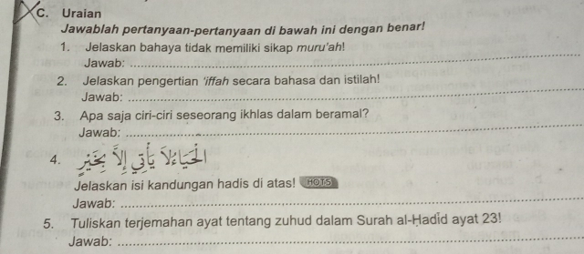 Uraian 
Jawablah pertanyaan-pertanyaan di bawah ini dengan benar! 
_ 
1. Jelaskan bahaya tidak memiliki sikap muru'ah! 
Jawab: 
_ 
2. Jelaskan pengertian 'iffah secara bahasa dan istilah! 
Jawab: 
3. Apa saja ciri-ciri seseorang ikhlas dalam beramal? 
Jawab: 
_ 
4. 
_ 
Jelaskan isi kandungan hadis di atas! nots 
Jawab: 
5. Tuliskan terjemahan ayat tentang zuhud dalam Surah al-Ḥadid ayat 23! 
Jawab: 
_