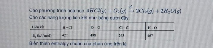 Cho phương trình hóa học: 4HCl(g)+O_2(g)xrightarrow t^02Cl_2(g)+2H_2O(g)
Cho các năng lượng liên kết như bảng dưới đây:
Biến thiên enthalpy chuẩn của phản ứng trên là