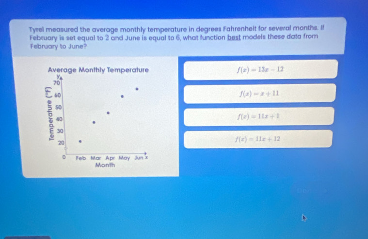 Tyrel measured the average monthly temperature in degrees Fahrenheit for several months. If
February is set equal to 2 and June is equal to 6, what function best models these data from
February to June?
Average Monthly Temperature f(x)=13x-12
70
5 60
f(x)=x+11
50
40
f(x)=11x+1
30
20
f(x)=11x+12
0 Feb Mar Apr May Jun'x
Month