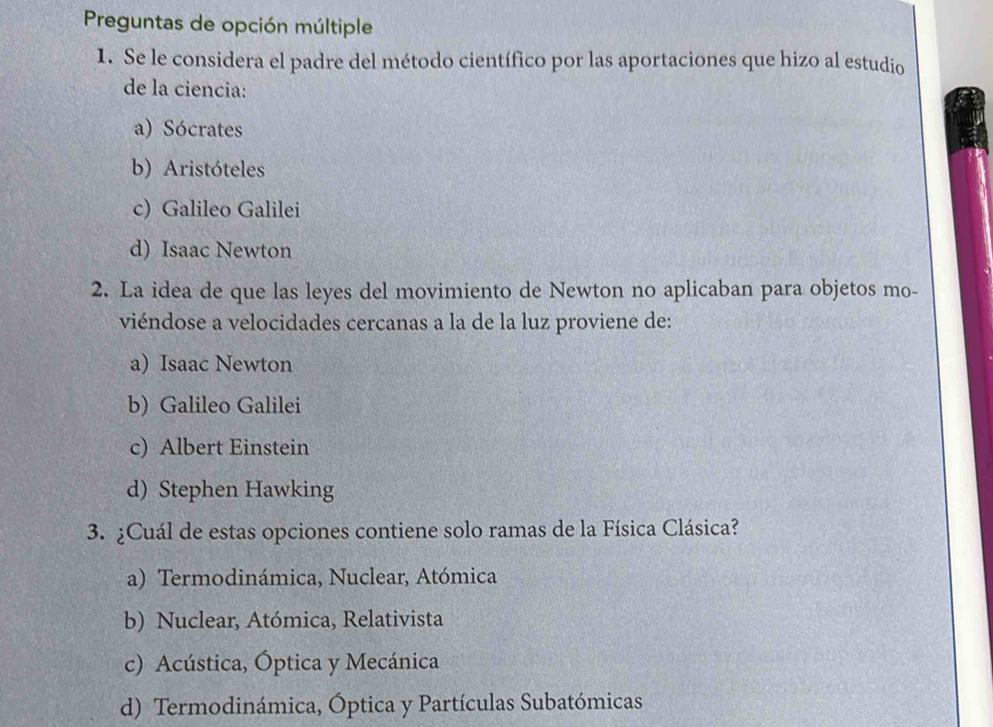 Preguntas de opción múltiple
1. Se le considera el padre del método científico por las aportaciones que hizo al estudio
de la ciencia:
a) Sócrates
b) Aristóteles
c) Galileo Galilei
d) Isaac Newton
2. La idea de que las leyes del movimiento de Newton no aplicaban para objetos mo-
viéndose a velocidades cercanas a la de la luz proviene de:
a) Isaac Newton
b) Galileo Galilei
c) Albert Einstein
d) Stephen Hawking
3. ¿Cuál de estas opciones contiene solo ramas de la Física Clásica?
a) Termodinámica, Nuclear, Atómica
b) Nuclear, Atómica, Relativista
c) Acústica, Óptica y Mecánica
d) Termodinámica, Óptica y Partículas Subatómicas