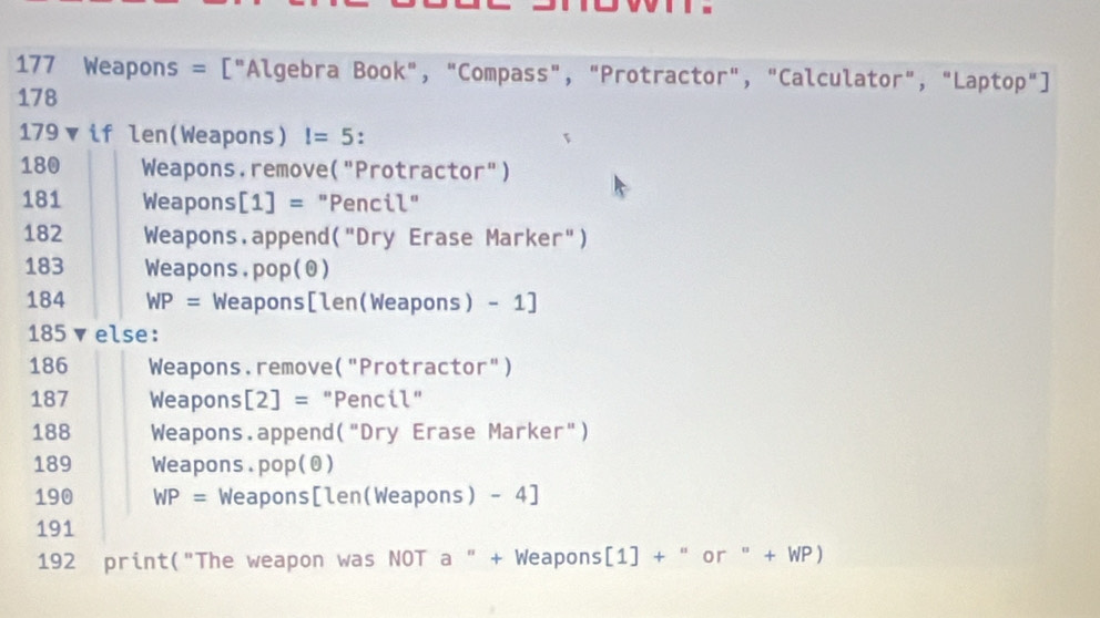 177 Weapons = ["Algebra Book", "Compass", "Protractor", "Calculator", "Laptop"] 
178 
179 if len(Weapons)!=5 :
180 Weapons.remove("Protractor")
181 Weapons| [1]= "Pencil"
182 Weapons.append("Dry Erase Marker")
183 Weapons. op(odot )
184 WP= Weapons[len(Weapons) - 1]
185 ▼else:
186 Weapons.remove("Protractor")
187 Weapons [2]= "Pencil"
188 Weapons.append("Dry Erase Marker")
189 Weapons.pop(θ)
190 WP= Weapons[len(Weapons) - 4]
191
192 print("The weapon was NOT a " + Weapons [1] + " or " + WP)