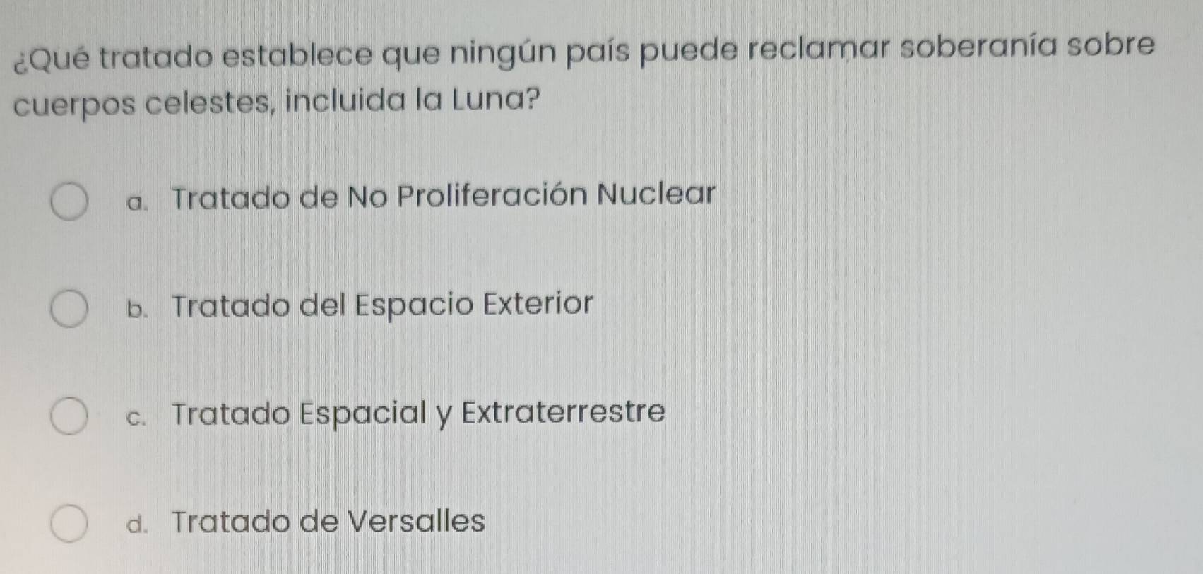 ¿Qué tratado establece que ningún país puede reclamar soberanía sobre
cuerpos celestes, incluida la Luna?
a. Tratado de No Proliferación Nuclear
b. Tratado del Espacio Exterior
c. Tratado Espacial y Extraterrestre
d. Tratado de Versalles