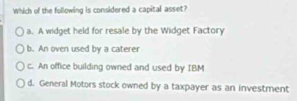 Which of the following is considered a capital asset?
a. A widget held for resale by the Widget Factory
b. An oven used by a caterer
c. An office building owned and used by IBM
d. General Motors stock owned by a taxpayer as an investment