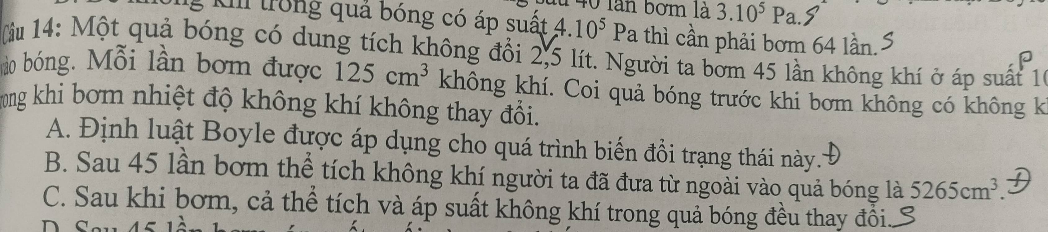 àn bom là 3.10^5P a. S
g K trong quả bóng có áp suất 4.10^5Pa thì cần phải bơm 64 lần.
(lầu 14: Một quả bóng có dung tích không đổi 2,5 lít. Người ta bơm 45 lần không khí ở áp suất 10
P
ào bóng. Mỗi lần bơm được 125cm^3 không khí. Coi quả bóng trước khi bơm không có không k
Tong khi bơm nhiệt độ không khí không thay đổi.
A. Định luật Boyle được áp dụng cho quá trình biến đồi trạng thái này..'
B. Sau 45 lần bơm thể tích không khí người ta đã đưa từ ngoài vào quả bóng là 5265cm^3.
C. Sau khi bơm, cả thể tích và áp suất không khí trong quả bóng đều thay đồi..