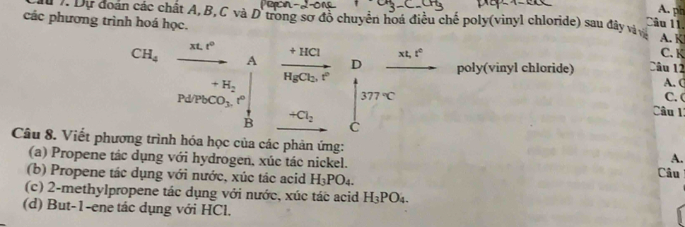 ph 
các phương trình hoá học. 
* v Dự đoán các chất A, B, C và D trong sơ đồ chuyển hoá điều chế poly(vinyl chloride) sau đây và và A. K 
Câu 11.
CH_4 xt.t° frac +HClHgCl_2.vector r Dfrac xt,t^2 xt, t°
A 
C. K 
poly(vinyl chloride) Câu 12
□  +H_2
A. (
Pd/PbCO_3, t^((circ)^ 377^circ)C C.( 
□  Câu 1 
B
+Cl_2 C_79
C 
Câu 8. Viết phương trình hóa học của các phản ứng: 
A. 
(a) Propene tác dụng với hydrogen, xúc tác nickel. Câu 
(b) Propene tác dụng với nước, xúc tác acid H_3PO_4. 
(c) 2 -methylpropene tác dụng với nước, xúc tác acid H_3PO_4. 
(d) But -1 -ene tác dụng với HCl.