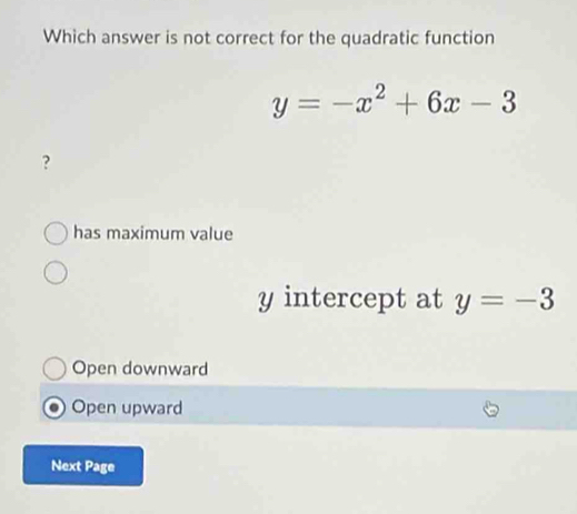 Which answer is not correct for the quadratic function
y=-x^2+6x-3
?
has maximum value
y intercept at y=-3
Open downward
Open upward
Next Page