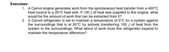 A Carnot engine generates work from the spontaneous heat transfer from a 400°C
heat source to a 25°C heat sink. If 100 J of heat was supplied to this engine, what 
would be the amount of work that can be extracted from it? 
2. A Carnot refrigerator is set to maintain a temperature of 0°C for a system against 
the surroundings that is at 30°C by actively transferring 100 J of heat from the 
system to the surroundings. What about of work must this refrigerator expend to 
maintain the temperature difference?