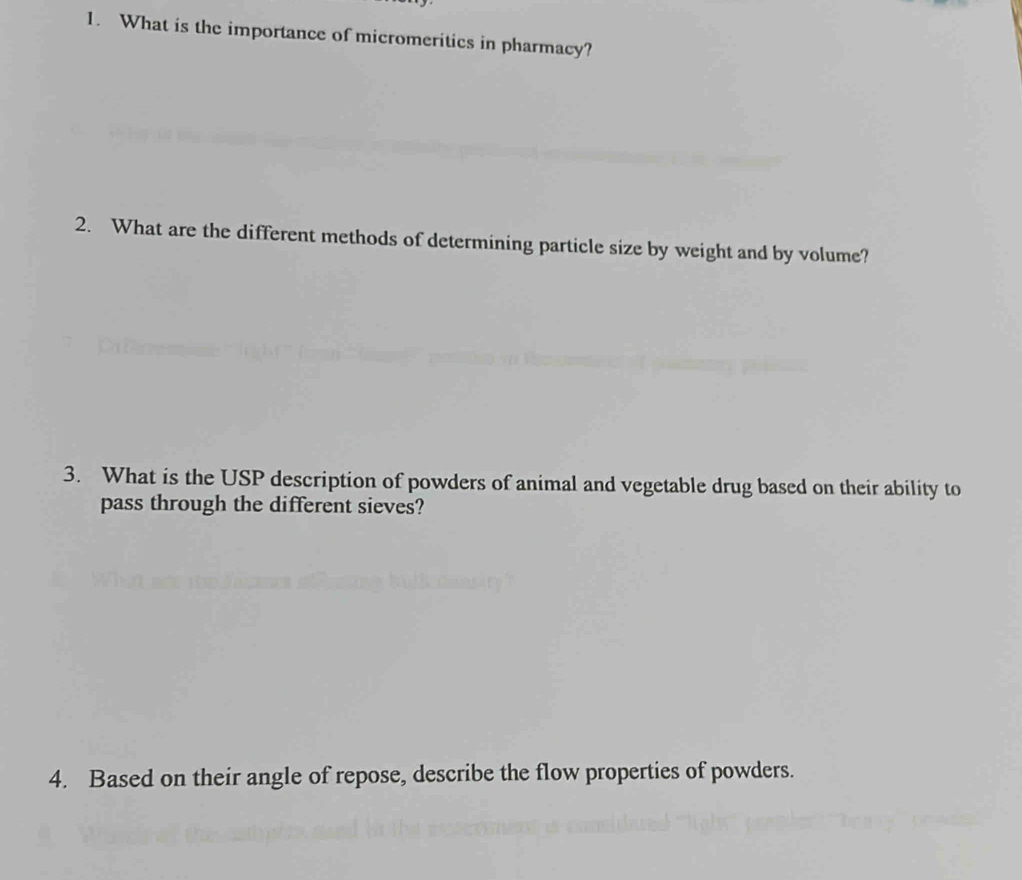 What is the importance of micromeritics in pharmacy? 
2. What are the different methods of determining particle size by weight and by volume? 
3. What is the USP description of powders of animal and vegetable drug based on their ability to 
pass through the different sieves? 
4. Based on their angle of repose, describe the flow properties of powders.