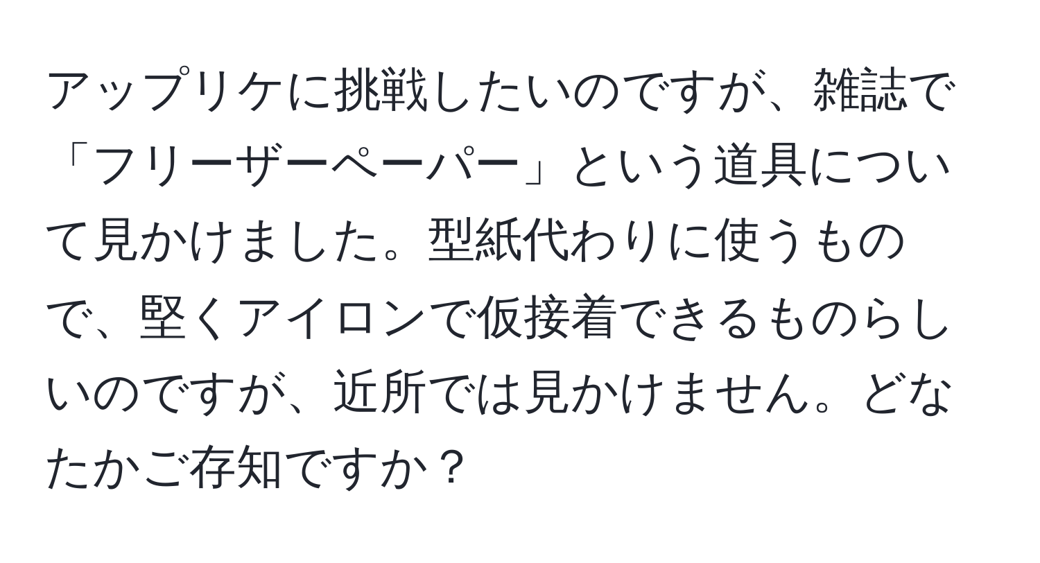 アップリケに挑戦したいのですが、雑誌で「フリーザーペーパー」という道具について見かけました。型紙代わりに使うもので、堅くアイロンで仮接着できるものらしいのですが、近所では見かけません。どなたかご存知ですか？