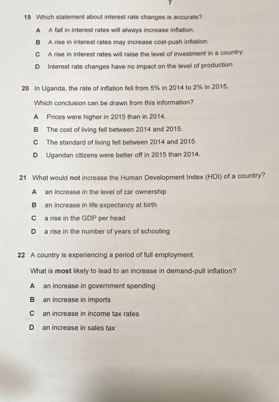 7
19 Which statement about interest rate changes is accurate?
A A fall in interest rates will always increase inflation.
B A rise in interest rates may increase cost-push inflation.
C A rise in interest rates will raise the level of investment in a country.
D Interest rate changes have no impact on the level of production.
20 In Uganda, the rate of inflation fell from 5% in 2014 to 2% in 2015.
Which conclusion can be drawn from this information?
A Prices were higher in 2015 than in 2014.
B The cost of living fell between 2014 and 2015.
C The standard of living fell between 2014 and 2015.
D Ugandan citizens were better off in 2015 than 2014.
21 What would not increase the Human Development Index (HDI) of a country?
A an increase in the level of car ownership
B an increase in life expectancy at birth
C a rise in the GDP per head
D a rise in the number of years of schooling
22 A country is experiencing a period of full employment.
What is most likely to lead to an increase in demand-pull inflation?
Aan increase in government spending
B an increase in imports
Can increase in income tax rates
D an increase in sales tax