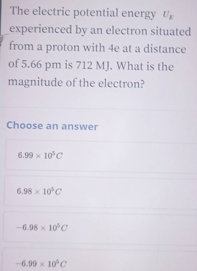 The electric potential energy U_E
experienced by an electron situated 
from a proton with 4e at a distance
of 5.66 pm is 712 MJ. What is the
magnitude of the electron?
Choose an answer
6.99* 10^5C
6.98* 10^5C
-6.98* 10^5C
-6.99* 10^5C