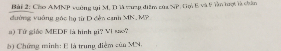 Cho AMNP vuông tại M, D là trung điểm của NP. Gọi E và F lần lượt là chân 
đường vuông góc hạ từ D đến cạnh MN, MP. 
a) Tứ giác MEDF là hình gì? Vì sao? 
b) Chứng minh: E là trung điểm của MN.