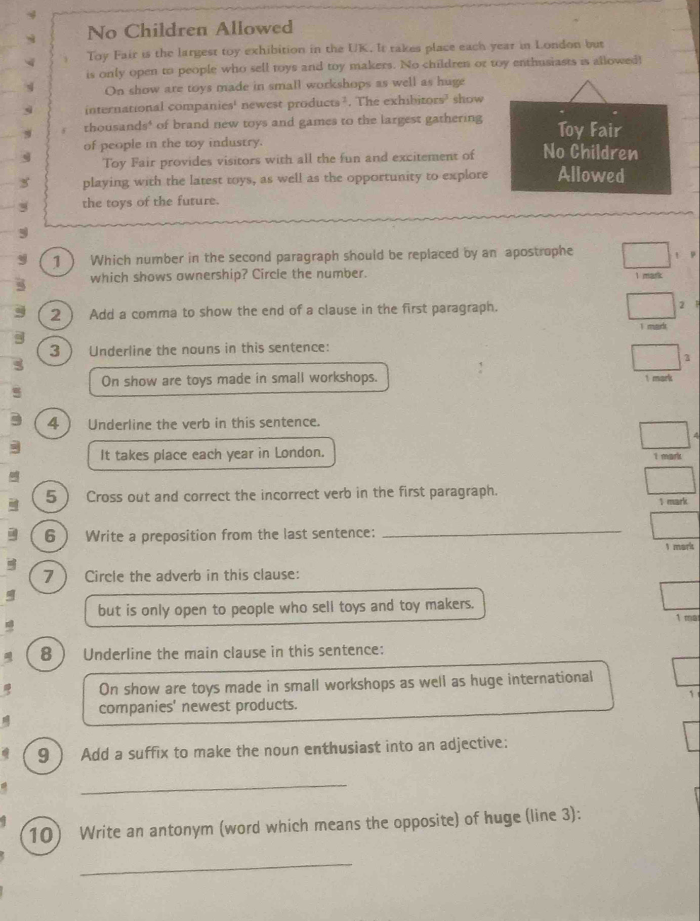No Children Allowed 
Toy Fair is the largest toy exhibition in the UK. It takes place each year in London but 
is only open to people who sell toys and toy makers. No children or toy enthusiasts is allowed! 
q On show are toys made in small workshops as well as huge 
international companies' newest products². The exhibitors’ show
9 thousands * of brand new toys and games to the largest gathering 
Toy Fair 
of people in the toy industry. No Children 
g 
Toy Fair provides visitors with all the fun and excitement of 
playing with the latest toys, as well as the opportunity to explore 
Allowed 
the toys of the future. 
1 ) Which number in the second paragraph should be replaced by an apostrophe 
which shows ownership? Circle the number. 1 mark t p 
2  Add a comma to show the end of a clause in the first paragraph. 2 P 
T mark 
3  Underline the nouns in this sentence: 
3 
On show are toys made in small workshops. 1 mark 
4  Underline the verb in this sentence. 
A 
It takes place each year in London. I mark 
5 Cross out and correct the incorrect verb in the first paragraph. 
1 mark 
6  Write a preposition from the last sentence:_ 
I mark 
7  Circle the adverb in this clause: 
but is only open to people who sell toys and toy makers. 
1 ma 
8  Underline the main clause in this sentence: 
On show are toys made in small workshops as well as huge international 
1 
companies' newest products. 
9  Add a suffix to make the noun enthusiast into an adjective: 
_ 
10) Write an antonym (word which means the opposite) of huge (line 3): 
_