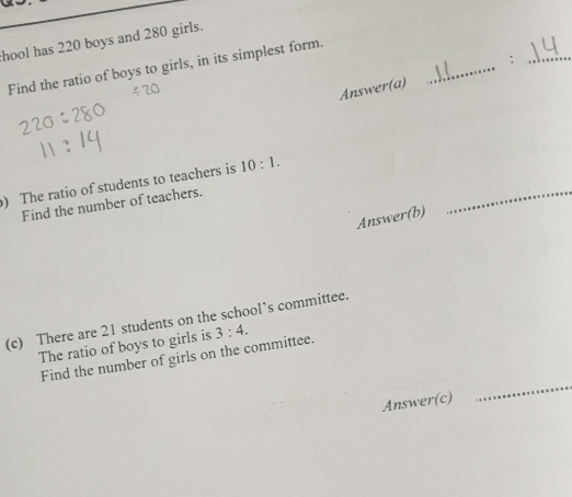 hool has 220 boys and 280 girls. 
Find the ratio of boys to girls, in its simplest form. 
Answer(a) _:_ 
) The ratio of students to teachers is 10:1. 
Find the number of teachers. 
Answer(b) 
_ 
(c) There are 21 students on the school’s committee. 
The ratio of boys to girls is 3:4. 
Find the number of girls on the committee. 
Answer(c) 
_