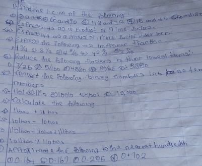 find the 1. c. mn of the followang 
①oàandn 60and70 ③ 42 anà 7Q D1B anà à5 B60 and18 
ExPress, 4t as a product of Prime Pactor? 
S6 exproes144 as a product of, Prime Pactor index tor m 
Exeress the following as imAoper fraction
0+94 22812 4 96 45 423 33 
⑤ RRoduce the following nactions to their loweol barms?
725 6 5160 448160 4 3016 20 38180
convert the following. binasy numbers into taen ta 
numbers 
① 1101201110 8216010 4) 100 ( 5) 10, 000
si Caiculate the following 
llhoo t lK hon 
a lolivr- 10t00 
e /o/hoo+llahoo 4 Whee 
o1o11booX 110t10. 
D/Appro Imate the following to the necreet hundredth 
② 0. 164 00. 16700. 295 0·702