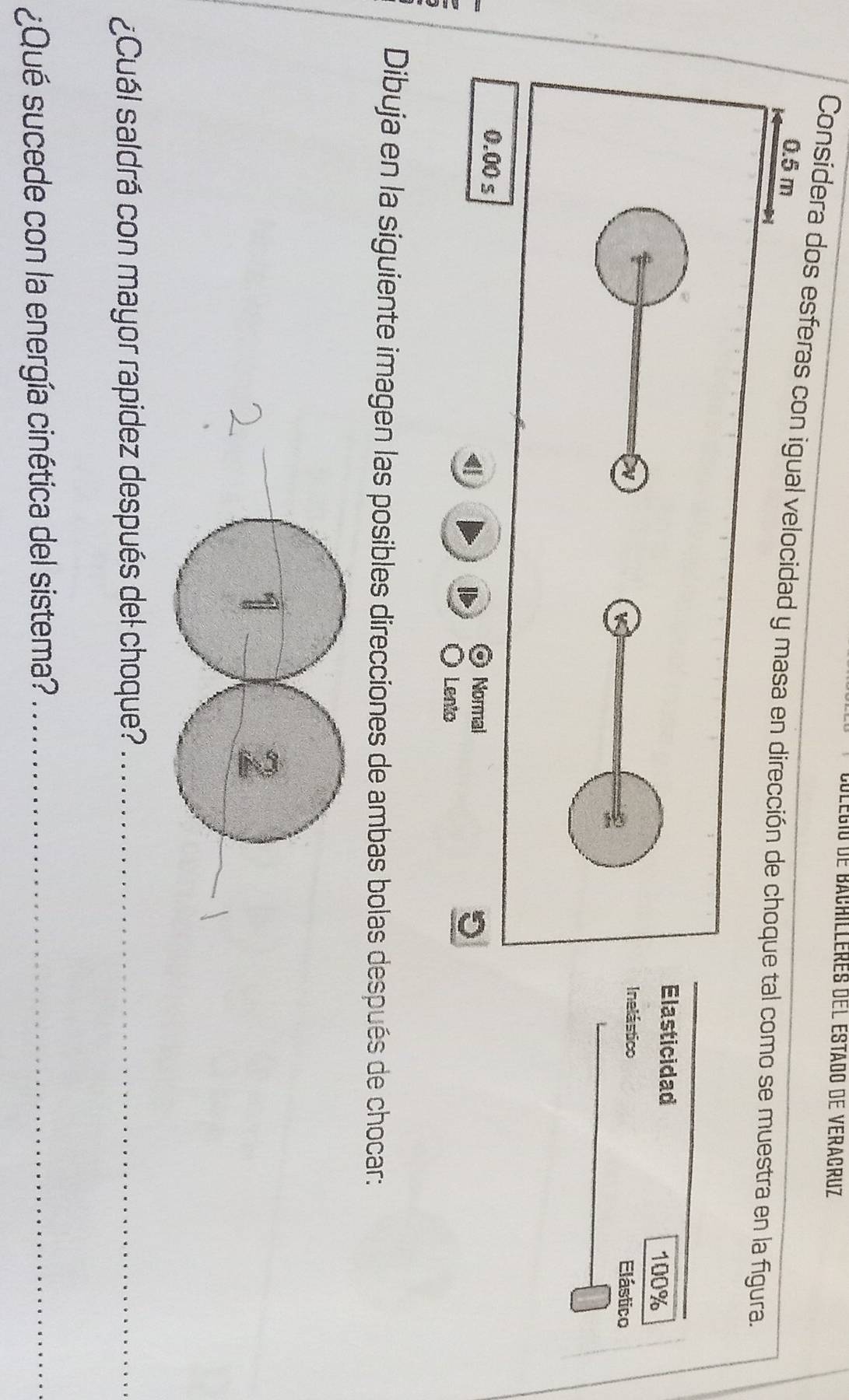 Colégio de Bachilleres del Estado de Veracruz 
Considera dos esferas con igual velocidad y masa en dirección de choque tal como se muestra en la figura.
0.5 m
Elasticidad
100%
N Inelástico Elástico 
K
0.00 s
1
1 Normal 
Lento 
Dibuja en la siguiente imagen las posibles direcciones de ambas bolas después de chocar: 
¿Cuál saldrá con mayor rapidez después del choque?_ 
¿Qué sucede con la energía cinética del sistema?_