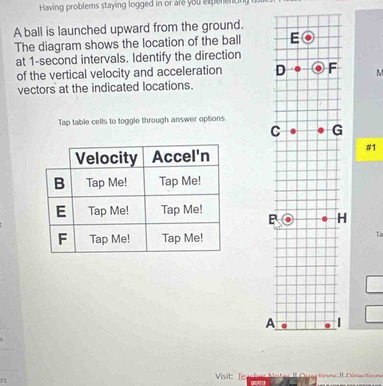 Having problems staying logged in or are you expenencing . 
A ball is launched upward from the ground. 
The diagram shows the location of the ball 
at 1-second intervals. Identify the direction 
of the vertical velocity and acceleration M 
vectors at the indicated locations. 
Tap table cells to toggle through answer options. 
#1 
H 
Ta 
A 
S 
Visit: Teacher Notes Il Quections II Direction 
rS 
GREATER