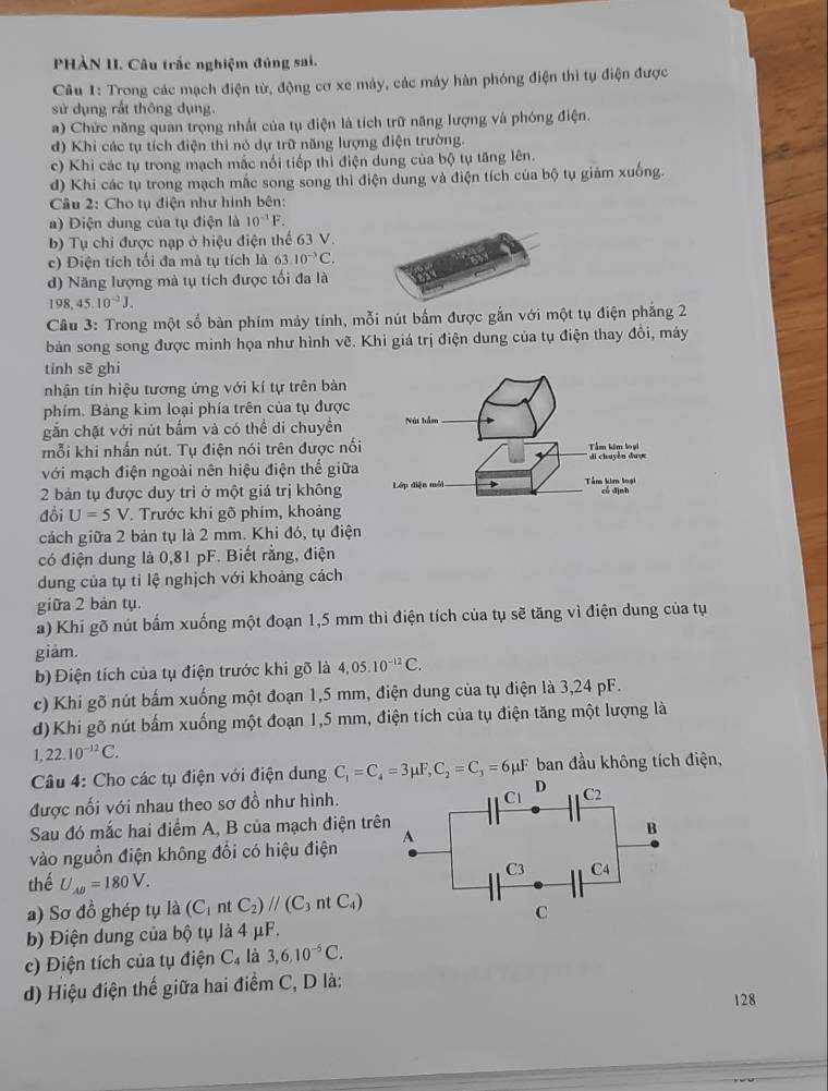 PHÀN II. Câu trắc nghiệm đủng sai.
Câu 1: Trong các mạch điện từ, động cơ xe máy, các máy hàn phóng điện thi tụ điện được
sử dụng rất thông dụng.
) Chức năng quan trọng nhất của tụ điện là tích trữ năng lượng và phóng điện.
d) Khi các tụ tích điện thì nó dự trữ năng lượng điện trường.
c) Khi các tụ trong mạch mắc nổi tiếp thì điện dung của bộ tụ tăng lên.
d) Khi các tụ trong mạch mắc song song thì điện dung và điện tích của bộ tụ giám xuống.
Câu 2: Cho tụ điện như hình bên:
a) Diện dung của tụ điện là 10^(-1)F.
b) Tụ chi được nạp ở hiệu điện thể 63 V.
c) Điện tích tối đa mà tụ tích là 63.10^(-3)C.
d) Năng lượng mà tụ tích được tối đa là
198,45.10^(-2)J.
Câu 3: Trong một số bàn phím máy tính, mỗi nút bấm được gắn với một tụ điện phẳng 2
bản song song được minh họa như hình vẽ. Khi giá trị điện dung của tụ điện thay đồi, máy
tính sẽ ghi
nhận tín hiệu tương ứng với kí tự trên bàn
phím. Bảng kim loại phía trên của tụ được
gắn chặt với nút bắm và có thể di chuyền
mỗi khi nhấn nút. Tụ điện nói trên được nối
với mạch điện ngoài nên hiệu điện thế giữa
2 bản tụ được duy trì ở một giá trị không
đồi U=5V. Trước khi gõ phím, khoảng
cách giữa 2 bản tụ là 2 mm. Khi đó, tụ điện
có điện dung là 0,81 pF. Biết rằng, điện
dung của tụ tỉ lệ nghịch với khoảng cách
giữa 2 bản tụ.
a) Khí gõ nút bấm xuống một đoạn 1,5 mm thì điện tích của tụ sẽ tăng vì điện dung của tụ
giảm.
b) Điện tích của tụ điện trước khi gõ là 4,05.10^(-12)C.
c) Khi gõ nút bấm xuống một đoạn 1,5 mm, điện dung của tụ điện là 3,24 pF.
d)Khi gõ nút bấm xuống một đoạn 1,5 mm, điện tích của tụ điện tăng một lượng là
1 22.10^(-12)C.
Câu 4: Cho các tụ điện với điện dung C_1=C_4=3mu F,C_2=C_3=6mu F ban đầu không tích điện,
được nối với nhau theo sơ đồ như hình.
Sau đó mắc hai điểm A, B của mạch điện trê
vào nguồn điện không đổi có hiệu điện 
thế U_AB=180V.
a) Sơ đồ ghép tụ là (C_1ntC_2)//(C_3ntC_4)
b) Điện dung của bộ tụ là 4 μF.
c) Điện tích của tụ điện C_4 là 3,6,10^(-5)C.
d) Hiệu điện thế giữa hai điểm C, D là:
128