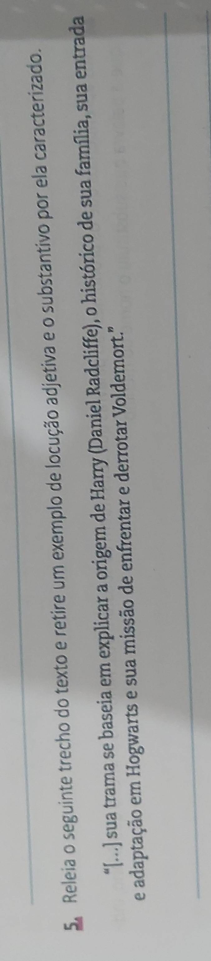Releia o seguinte trecho do texto e retire um exemplo de locução adjetiva e o substantivo por ela caracterizado. 
“[...] sua trama se baseia em explicar a origem de Harry (Daniel Radcliffe), o histórico de sua família, sua entrada 
e adaptação em Hogwarts e sua missão de enfrentar e derrotar Voldemort.''