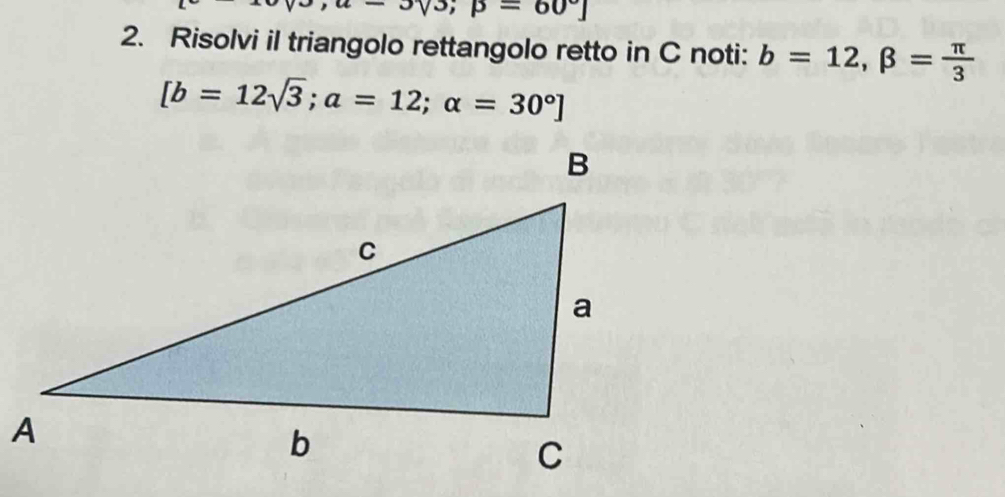 sqrt(3);p=60°]
2. Risolvi il triangolo rettangolo retto in C noti: b=12, beta = π /3 
[b=12sqrt(3);a=12;alpha =30°]