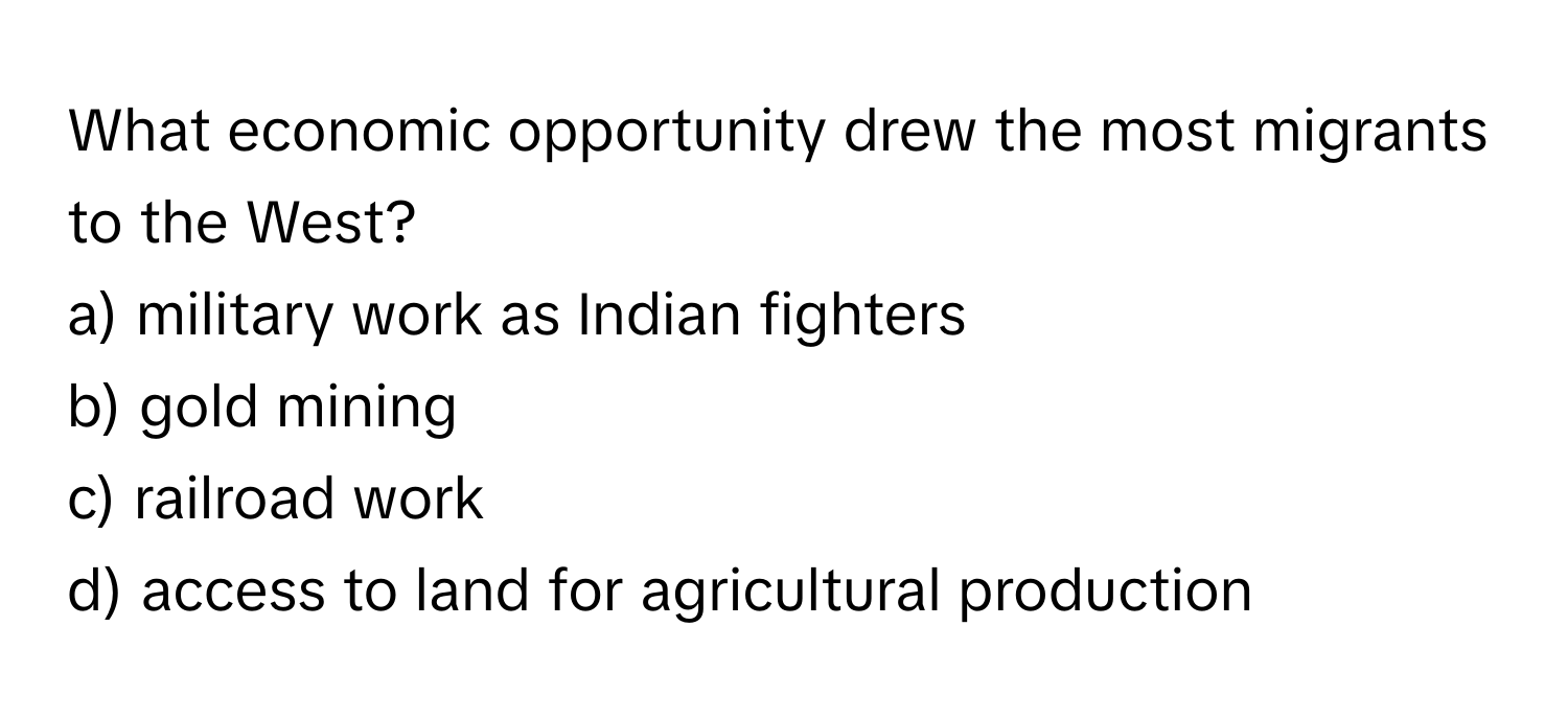 What economic opportunity drew the most migrants to the West?

a) military work as Indian fighters 
b) gold mining 
c) railroad work 
d) access to land for agricultural production