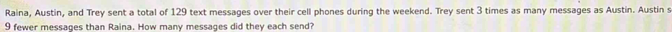 Raina, Austin, and Trey sent a total of 129 text messages over their cell phones during the weekend. Trey sent 3 times as many messages as Austin. Austin s
9 fewer messages than Raina. How many messages did they each send?